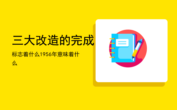 三大改造的完成标志着什么（1956年三大改造的完成意味着什么）