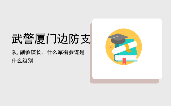 武警厦门边防支队,副参谋长。什么军衔（参谋是什么级别）