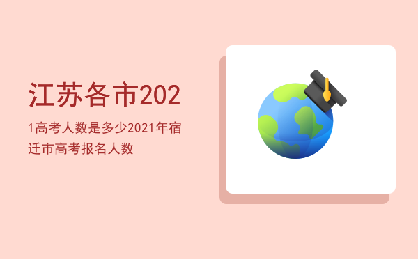 江苏各市2021高考人数是多少，2021年宿迁市高考报名人数