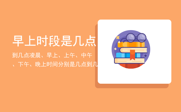 早上时段是几点到几点（凌晨、早上、上午、中午、下午、晚上时间分别是几点到几点）