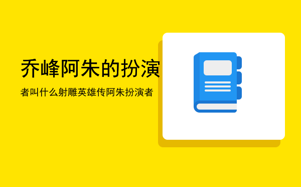 乔峰阿朱的扮演者叫什么，射雕英雄传阿朱扮演者